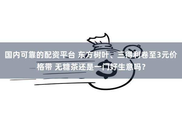 国内可靠的配资平台 东方树叶、三得利卷至3元价格带 无糖茶还是一门好生意吗？