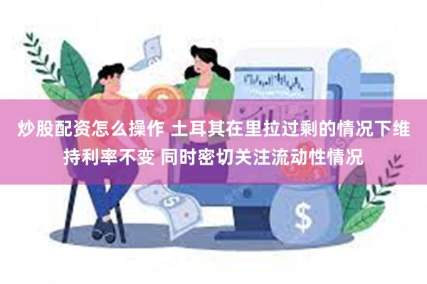 炒股配资怎么操作 土耳其在里拉过剩的情况下维持利率不变 同时密切关注流动性情况