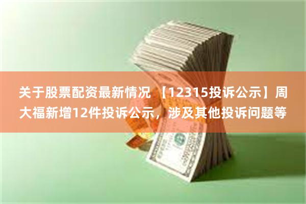 关于股票配资最新情况 【12315投诉公示】周大福新增12件投诉公示，涉及其他投诉问题等