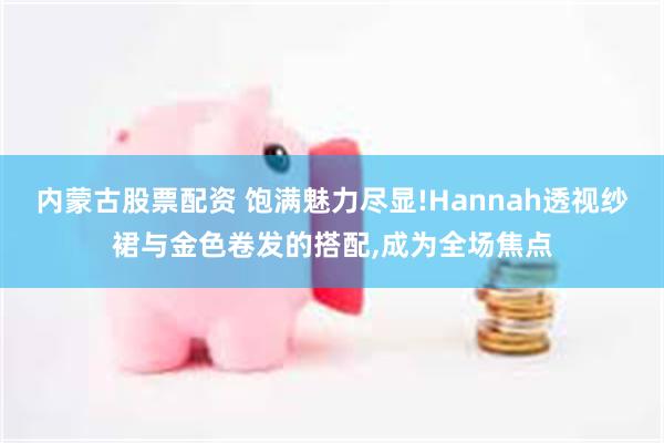 内蒙古股票配资 饱满魅力尽显!Hannah透视纱裙与金色卷发的搭配,成为全场焦点