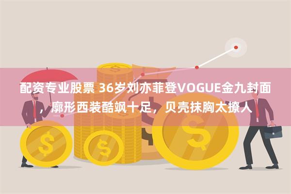 配资专业股票 36岁刘亦菲登VOGUE金九封面，廓形西装酷飒十足，贝壳抹胸太撩人