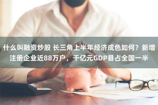 什么叫融资炒股 长三角上半年经济成色如何？新增注册企业近88万户，千亿元GDP县占全国一半