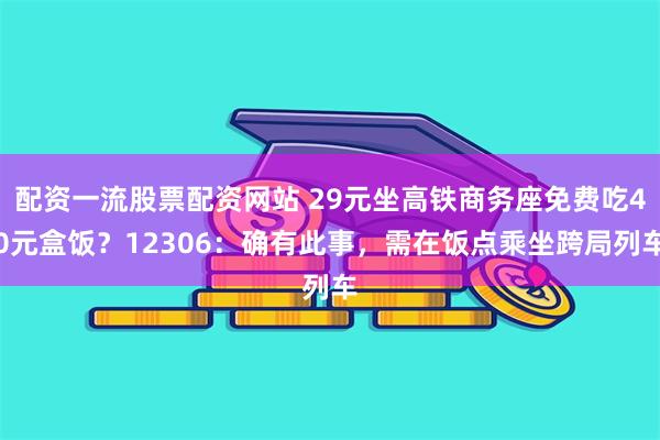 配资一流股票配资网站 29元坐高铁商务座免费吃40元盒饭？12306：确有此事，需在饭点乘坐跨局列车