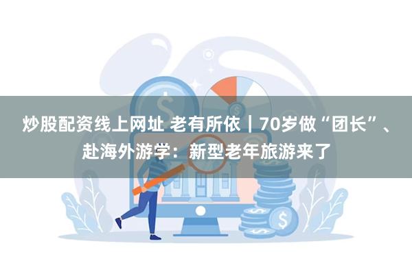 炒股配资线上网址 老有所依｜70岁做“团长”、赴海外游学：新型老年旅游来了