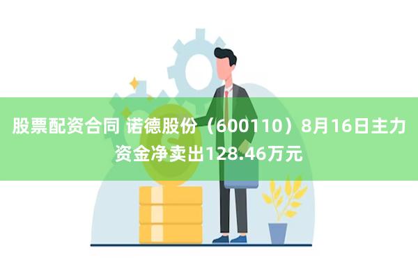 股票配资合同 诺德股份（600110）8月16日主力资金净卖出128.46万元