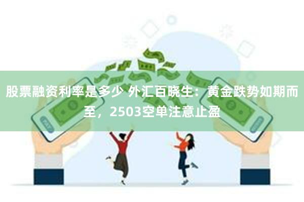 股票融资利率是多少 外汇百晓生：黄金跌势如期而至，2503空单注意止盈