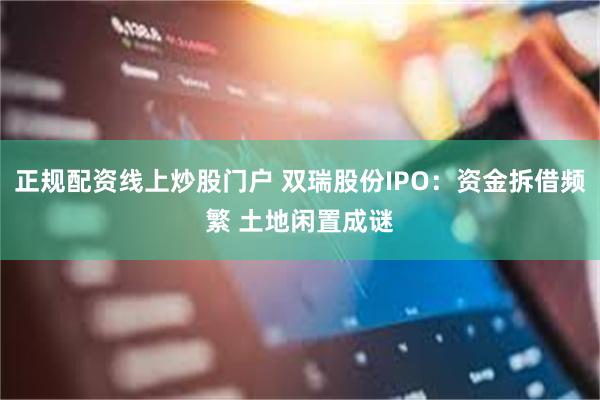 正规配资线上炒股门户 双瑞股份IPO：资金拆借频繁 土地闲置成谜