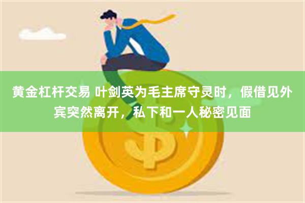 黄金杠杆交易 叶剑英为毛主席守灵时，假借见外宾突然离开，私下和一人秘密见面