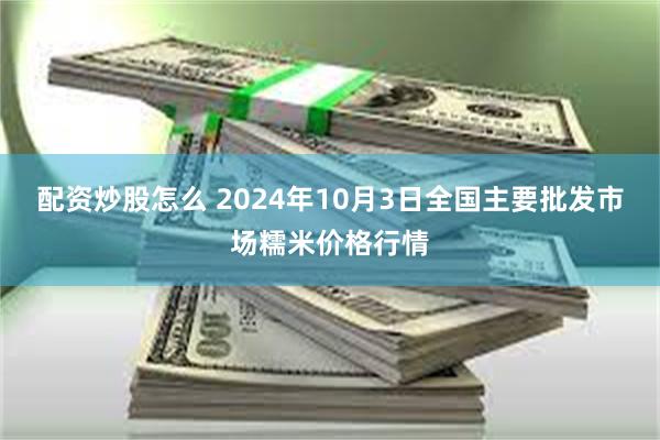 配资炒股怎么 2024年10月3日全国主要批发市场糯米价格行情