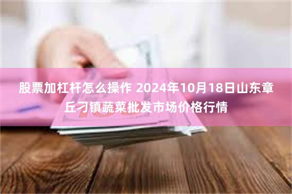 股票加杠杆怎么操作 2024年10月18日山东章丘刁镇蔬菜批发市场价格行情