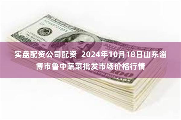 实盘配资公司配资  2024年10月18日山东淄博市鲁中蔬菜批发市场价格行情