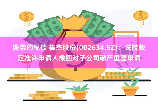 股票的配债 棒杰股份(002634.SZ)：法院裁定准许申请人撤回对子公司破产重整申请