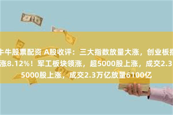 牛牛股票配资 A股收评：三大指数放量大涨，创业板指涨4.75%北证50涨8.12%！军工板块领涨，超5000股上涨，成交2.3万亿放量6100亿