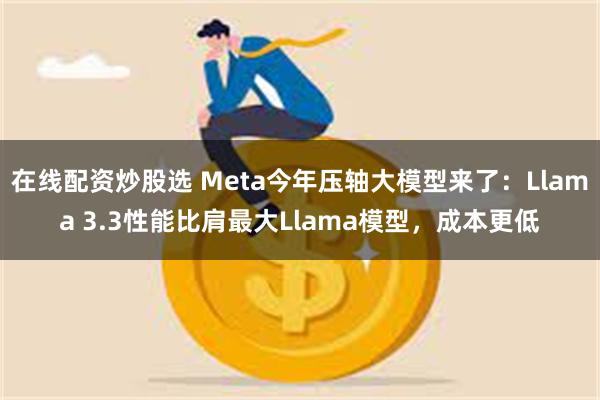 在线配资炒股选 Meta今年压轴大模型来了：Llama 3.3性能比肩最大Llama模型，成本更低