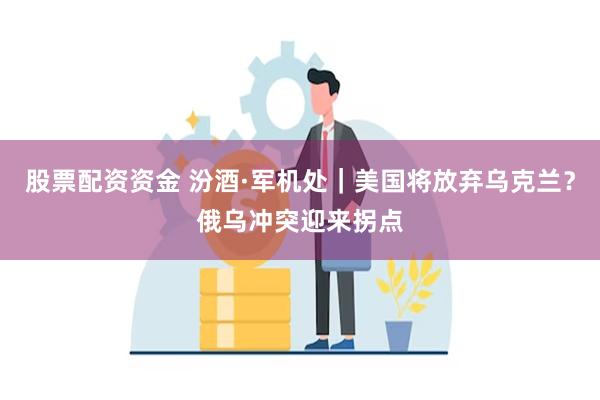 股票配资资金 汾酒·军机处｜美国将放弃乌克兰？俄乌冲突迎来拐点