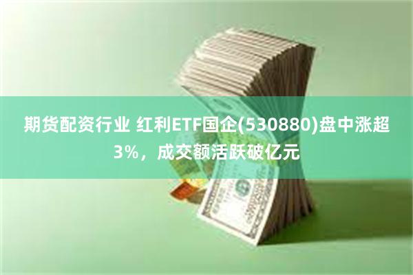 期货配资行业 红利ETF国企(530880)盘中涨超3%，成交额活跃破亿元