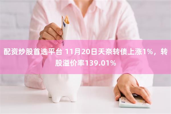 配资炒股首选平台 11月20日天奈转债上涨1%，转股溢价率139.01%