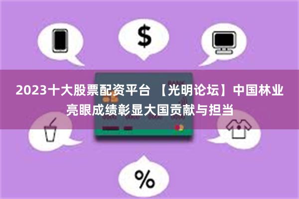 2023十大股票配资平台 【光明论坛】中国林业亮眼成绩彰显大国贡献与担当