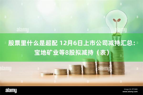 股票里什么是超配 12月6日上市公司减持汇总：宝地矿业等8股拟减持（表）