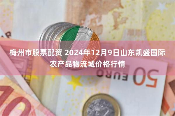 梅州市股票配资 2024年12月9日山东凯盛国际农产品物流城价格行情