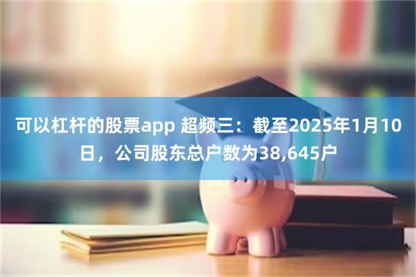 可以杠杆的股票app 超频三：截至2025年1月10日，公司股东总户数为38,645户