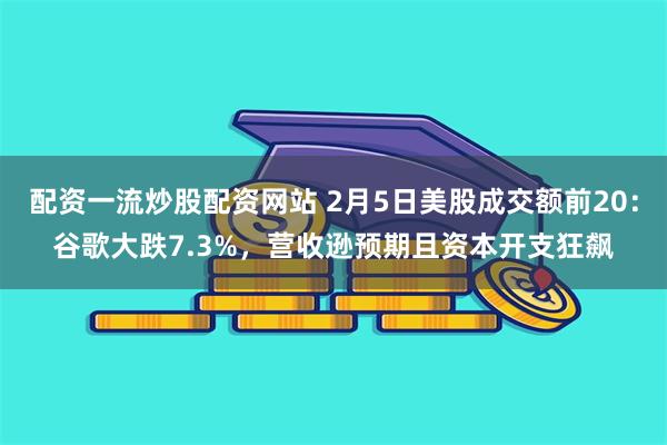 配资一流炒股配资网站 2月5日美股成交额前20：谷歌大跌7.3%，营收逊预期且资本开支狂飙