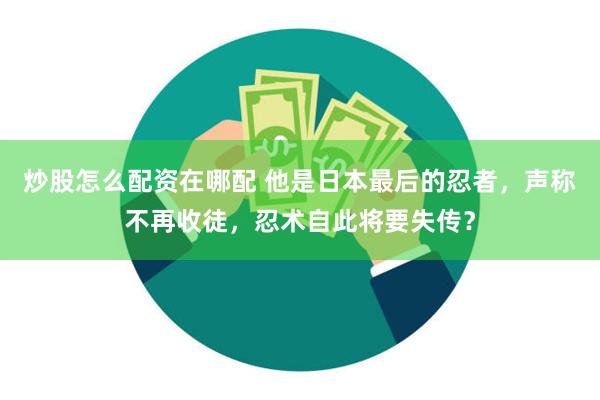 炒股怎么配资在哪配 他是日本最后的忍者，声称不再收徒，忍术自此将要失传？