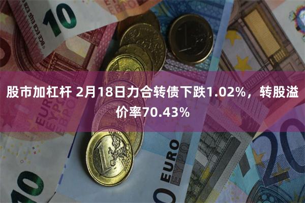 股市加杠杆 2月18日力合转债下跌1.02%，转股溢价率70.43%