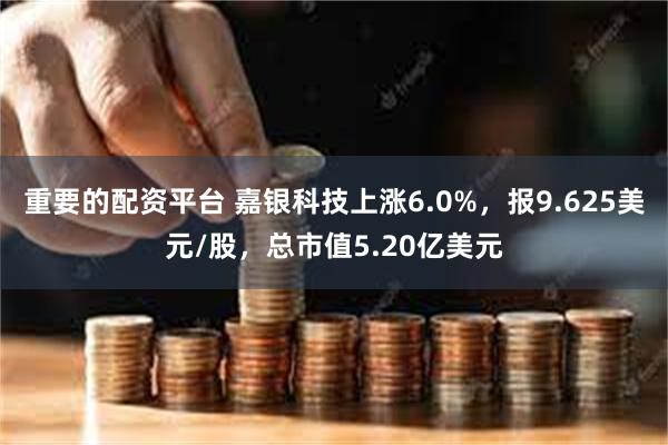 重要的配资平台 嘉银科技上涨6.0%，报9.625美元/股，总市值5.20亿美元