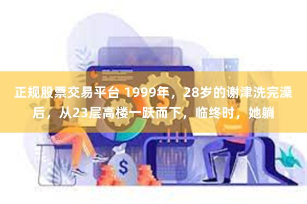 正规股票交易平台 1999年，28岁的谢津洗完澡后，从23层高楼一跃而下，临终时，她躺