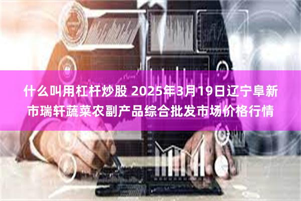 什么叫用杠杆炒股 2025年3月19日辽宁阜新市瑞轩蔬菜农副产品综合批发市场价格行情