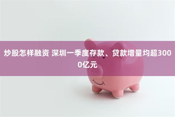 炒股怎样融资 深圳一季度存款、贷款增量均超3000亿元