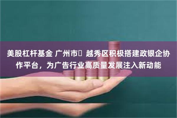 美股杠杆基金 广州市‌越秀区积极搭建政银企协作平台，为广告行业高质量发展注入新动能