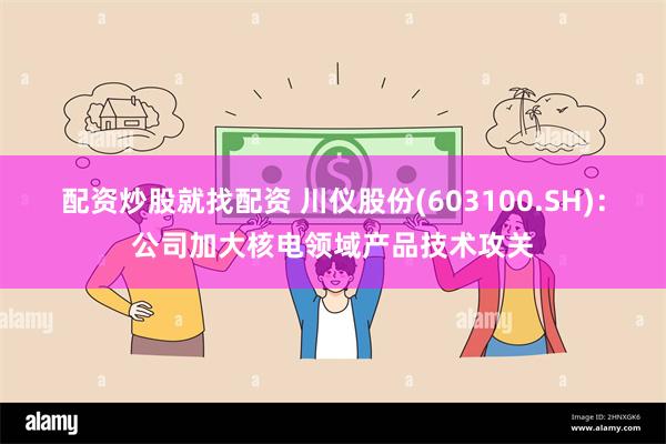 配资炒股就找配资 川仪股份(603100.SH)：公司加大核电领域产品技术攻关
