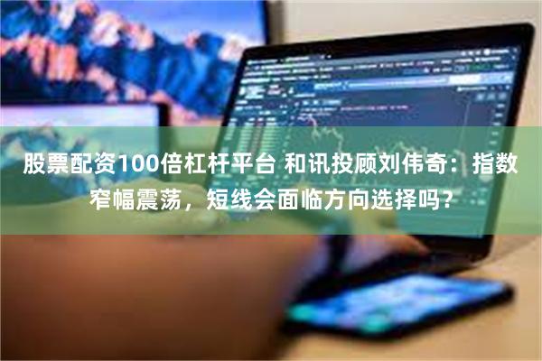 股票配资100倍杠杆平台 和讯投顾刘伟奇：指数窄幅震荡，短线会面临方向选择吗？