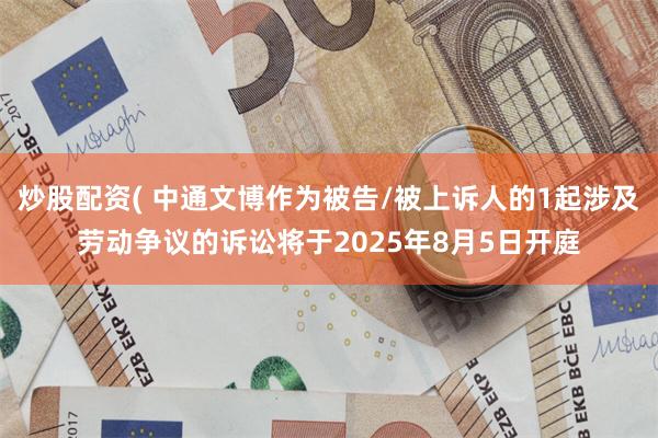 炒股配资( 中通文博作为被告/被上诉人的1起涉及劳动争议的诉讼将于2025年8月5日开庭