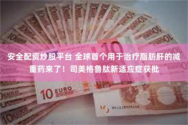 安全配资炒股平台 全球首个用于治疗脂肪肝的减重药来了！司美格鲁肽新适应症获批