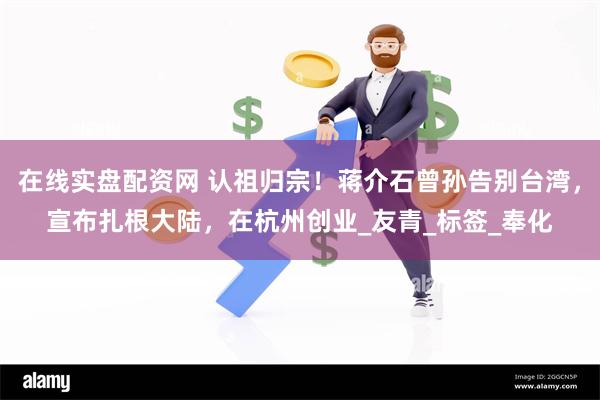 在线实盘配资网 认祖归宗！蒋介石曾孙告别台湾，宣布扎根大陆，在杭州创业_友青_标签_奉化