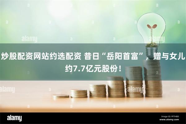 炒股配资网站约选配资 昔日“岳阳首富”，赠与女儿约7.7亿元股份！
